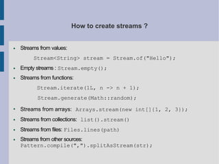 How to create streams ?
● Streams from values:
Stream<String> stream = Stream.of("Hello");
● Empty streams : Stream.empty();
● Streams from functions:
Stream.iterate(1L, n -> n + 1);
Stream.generate(Math::random);
●
Streams from arrays: Arrays.stream(new int[]{1, 2, 3});
● Streams from collections: list().stream()
● Streams from files: Files.lines(path)
● Streams from other sources:
Pattern.compile(",").splitAsStream(str);
 