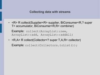 Collecting data with streams
● <R> R collect(Supplier<R> supplier, BiConsumer<R,? super
T> accumulator, BiConsumer<R,R> combiner)
Example: collect(ArrayList::new,
ArrayList::add, ArrayList::addAll)
● <R,A> R collect(Collector<? super T,A,R> collector)
Example: collect(Collectors.toList());
 