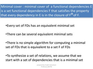Minimal cover : minimal cover of a functional dependencies E
is a set functional dependencies F that satisfies the property
that every dependency in E is in the closure of F of F.+
•Every set of FDs has an equivalent minimal set
•There can be several equivalent minimal sets
•There is no simple algorithm for computing a minimal
set of FDs that is equivalent to a set F of FDs
•To synthesize a set of relations, we assume that we
start with a set of dependencies that is a minimal set
prepared by Visakh V,Assistant
Professor,LBSITW
 