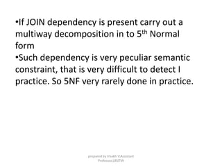 •If JOIN dependency is present carry out a
multiway decomposition in to 5th Normal
form
•Such dependency is very peculiar semantic
constraint, that is very difficult to detect I
practice. So 5NF very rarely done in practice.
prepared by Visakh V,Assistant
Professor,LBSITW
 