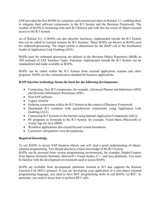 SAP provided the first BAPIs for customers and external providers in Release 3.1, enabling them
to integrate their software components in the R/3 System and the Business Framework. The
number of BAPIs is increasing with each R/3 Release and with this the extent of object-oriented
access to the R/3 System.
As of Release 4.5, A BAPIs can also describe interfaces, implemented outside the R/3 System
that can be called in external systems by R/3 Systems. These BAPIs are known as BAPIs used
for outbound processing. The target system is determined for the BAPI call in the distribution
model of Application Link Enabling (ALE).
BAPIs used for outbound processing are defined in the Business Object Repository (BOR) as
API methods of SAP Interface Types. Functions implemented outside the R/3 System can be
standardized and made available as BAPIs.
BAPIs can be called within the R/3 System from external application systems and other
programs. BAPIs are the communication standard for business applications.
BAPI interface technology forms the basis for the following developments:
Connecting: New R/3 components, for example, Advanced Planner and Optimizer (APO)
and Business Information Warehouse (BW).
Non-SAP software
Legacy systems
Isolating components within the R/3 System in the context of Business Framework
Distributed R/3 scenarios with asynchronous connections using Application Link
Enabling (ALE)
Connecting R/3 Systems to the Internet using Internet Application Components (IACs)
PC programs as frontends to the R/3 System, for example, Visual Basic (Microsoft) or
Visual Age for Java (IBM).
Workflow applications that extend beyond system boundaries
Customers' and partners' own developments
Required Knowledge
To use BAPIs to access SAP business objects you will need a good understanding of object-
oriented programming. You should also have a basic knowledge of the R/3 System.
BAPIs can be accessed from various programming environments, for example, Delphi/Connect
from Inprise (formerly Borland), Microsoft’s Visual Studio, C++ and Java platforms. You must
be familiar with the development environment used to access BAPIs.
BAPIs are available from development platforms external to R/3 that supports the Remote
Function Call (RFC) protocol. If you are developing your application in a non-object oriented
programming language, you need to have RFC programming skills to call BAPIs via RFC. In
particular, you need to know how to perform RFC calls.
 