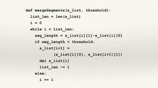 def mergeSegments(s_list, threshold):
list_len = len(s_list)
i = 0
while i < list_len:
seg_length = s_list[i][1]-s_list[i][0]
if seg_length < threshold:
s_list[i+1] =
(s_list[i][0], s_list[i+1][1])
del s_list[i]
list_len -= 1
else:
i += 1
 
