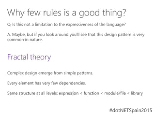 #dotNETSpain2015#dotNETSpain2015
Q. Is this not a limitation to the expressiveness of the language?
A. Maybe, but if you look around you'll see that this design pattern is very
common in nature.
Fractal theory
Complex design emerge from simple patterns.
Every element has very few dependencies.
Same structure at all levels: expression < function < module/file < library
Why few rules is a good thing?
 