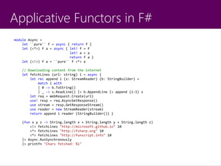 Applicative Functors in F#
module Async =
let ``pure`` f = async { return f }
let (<*>) f a = async { let! f = f
let! a = a
return f a }
let (<!>) f a = ``pure`` f <*> a
// Downloading content from the internet
let fetchLines (url: string) i = async {
let rec append i (s: StreamReader) (b: StringBuilder) =
match i with
| 0 -> b.ToString()
| _ -> s.ReadLine() |> b.AppendLine |> append (i-1) s
let req = WebRequest.Create(url)
use! resp = req.AsyncGetResponse()
use stream = resp.GetResponseStream()
use reader = new StreamReader(stream)
return append i reader (StringBuilder()) }
(fun x y z -> String.length x + String.length y + String.length z)
<!> fetchLines "http://microsoft.github.io" 10
<*> fetchLines "http://fsharp.org" 10
<*> fetchLines "http://funscript.info" 10
|> Async.RunSynchronously
|> printfn "Chars fetched: %i"
 