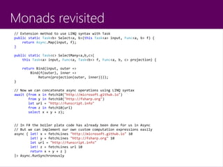 Monads revisited
// Extension method to use LINQ syntax with Task
public static Task<b> Select<a, b>(this Task<a> input, Func<a, b> f) {
return Async.Map(input, f);
}
public static Task<c> SelectMany<a,b,c>(
this Task<a> input, Func<a, Task<b>> f, Func<a, b, c> projection) {
return Bind(input, outer =>
Bind(f(outer), inner =>
Return(projection(outer, inner))));
}
// Now we can concatenate async operations using LINQ syntax
await (from x in fetch10("http://microsoft.github.io")
from y in fetch10("http://fsharp.org")
let url = "http://funscript.info"
from z in fetch10(url)
select x + y + z);
// In F# the boiler plate code has already been done for us in Async
// But we can implement our own custom computation expressions easily
async { let! x = fetchLines "http://microsoft.github.io" 10
let! y = fetchLines "http://fsharp.org" 10
let url = "http://funscript.info"
let! z = fetchLines url 10
return x + y + z }
|> Async.RunSynchronously
 