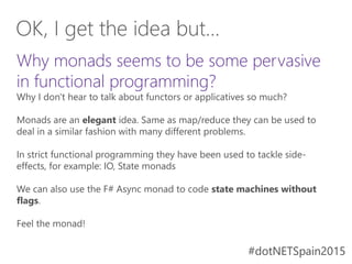 #dotNETSpain2015#dotNETSpain2015
Why monads seems to be some pervasive
in functional programming?
Why I don't hear to talk about functors or applicatives so much?
Monads are an elegant idea. Same as map/reduce they can be used to
deal in a similar fashion with many different problems.
In strict functional programming they have been used to tackle side-
effects, for example: IO, State monads
We can also use the F# Async monad to code state machines without
flags.
Feel the monad!
OK, I get the idea but...
 