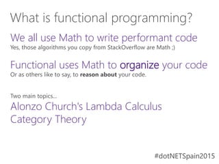 #dotNETSpain2015#dotNETSpain2015
We all use Math to write performant code
Yes, those algorithms you copy from StackOverflow are Math ;)
Functional uses Math to organize your code
Or as others like to say, to reason about your code.
Two main topics...
Alonzo Church's Lambda Calculus
Category Theory
What is functional programming?
 