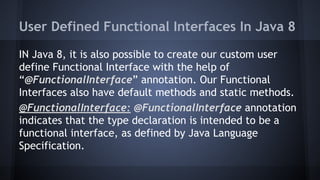 User Defined Functional Interfaces In Java 8
IN Java 8, it is also possible to create our custom user
define Functional Interface with the help of
“@FunctionalInterface” annotation. Our Functional
Interfaces also have default methods and static methods.
@FunctionalInterface: @FunctionalInterface annotation
indicates that the type declaration is intended to be a
functional interface, as defined by Java Language
Specification.
 