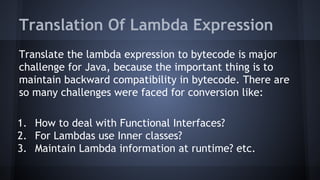 Translation Of Lambda Expression
Translate the lambda expression to bytecode is major
challenge for Java, because the important thing is to
maintain backward compatibility in bytecode. There are
so many challenges were faced for conversion like:
1. How to deal with Functional Interfaces?
2. For Lambdas use Inner classes?
3. Maintain Lambda information at runtime? etc.
 