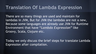 Translation Of Lambda Expression
There are so many things are used and maintain for
lambdas in JVM, But for JVM the lambdas are not a new,
Because some languages are already use JVM for Runtime
Environment that have “Lambda Expression” like
Groovy, Scala, Clojure etc.
Today we only discuss the brief steps for translate Lambda
Expression after compilation.
 
