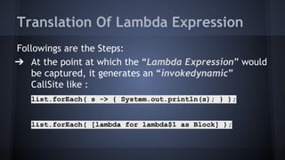 Translation Of Lambda Expression
Followings are the Steps:
➔ At the point at which the “Lambda Expression” would
be captured, it generates an “invokedynamic”
CallSite like :
list.forEach( s -> { System.out.println(s); } );
list.forEach( [lambda for lambda$1 as Block] );
 