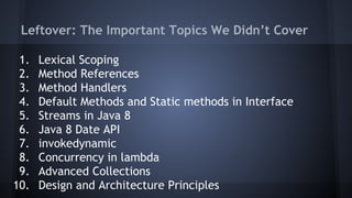 Leftover: The Important Topics We Didn’t Cover
1. Lexical Scoping
2. Method References
3. Method Handlers
4. Default Methods and Static methods in Interface
5. Streams in Java 8
6. Java 8 Date API
7. invokedynamic
8. Concurrency in lambda
9. Advanced Collections
10. Design and Architecture Principles
 