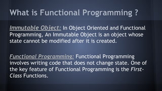 What is Functional Programming ?
Immutable Object: In Object Oriented and Functional
Programming, An Immutable Object is an object whose
state cannot be modified after it is created.
Functional Programming: Functional Programming
involves writing code that does not change state. One of
the key feature of Functional Programming is the First-
Class Functions.
 