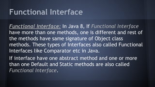 Functional Interface
Functional Interface: In Java 8, If Functional Interface
have more than one methods, one is different and rest of
the methods have same signature of Object class
methods. These types of Interfaces also called Functional
Interfaces like Comparator etc in Java.
If interface have one abstract method and one or more
than one Default and Static methods are also called
Functional Interface.
 