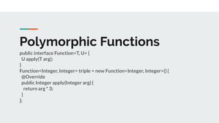 Polymorphic Functions
public interface Function<T, U> {
U apply(T arg);
}
Function<Integer, Integer> triple = new Function<Integer, Integer>() {
@Override
public Integer apply(Integer arg) {
return arg * 3;
}
};
 
