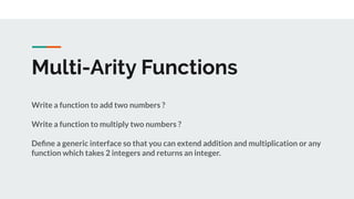 Multi-Arity Functions
Write a function to add two numbers ?
Write a function to multiply two numbers ?
Deﬁne a generic interface so that you can extend addition and multiplication or any
function which takes 2 integers and returns an integer.
 