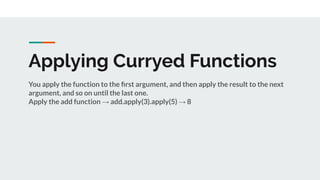 Applying Curryed Functions
You apply the function to the ﬁrst argument, and then apply the result to the next
argument, and so on until the last one.
Apply the add function → add.apply(3).apply(5) → 8
 