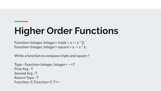 Higher Order Functions
Function<Integer, Integer> triple = x -> x * 3;
Function<Integer, Integer> square = x -> x * x;
Write a function to compose triple and square ?
Type - Function<Integer, Integer> -->T
First Arg - T
Second Arg - T
Return Type - T
Function<T, Function<T, T>>
 