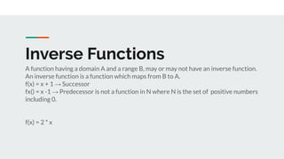 Inverse Functions
A function having a domain A and a range B, may or may not have an inverse function.
An inverse function is a function which maps from B to A.
f(x) = x + 1 → Successor
fx() = x -1 → Predecessor is not a function in N where N is the set of positive numbers
including 0.
f(x) = 2 * x
 