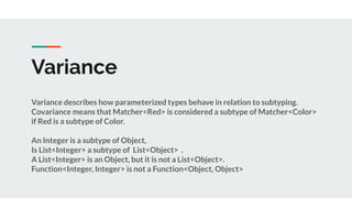 Variance
Variance describes how parameterized types behave in relation to subtyping.
Covariance means that Matcher<Red> is considered a subtype of Matcher<Color>
if Red is a subtype of Color.
An Integer is a subtype of Object,
Is List<Integer> a subtype of List<Object> .
A List<Integer> is an Object, but it is not a List<Object>.
Function<Integer, Integer> is not a Function<Object, Object>
 