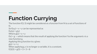 Function Currying
The function f(3, 5) might be considered as a function from N to a set of functions of
N.
So f(x,y) = x + y can be represented as
f(x)(y) = g(y)
Where g(y) = x + y
f(x) = g → which means that the result of applying the function f to the argument x is a
new function g.
Applying this g function to y gives:
g(y) = x + y
When applying g, x is no longer a variable, it is a constant.
f(3)(5) = g(5) = 3 + 5 = 8
 