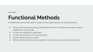 Functional Methods
A method can be functional if it respects the requirements of a pure function:
● It must not mutate anything outside the function. No internal mutation may be
visible from the outside.
● It must not mutate its argument.
● It must not throw errors or exceptions.
● It must always return a value.
● When called with the same argument, it must always return the same result.
 