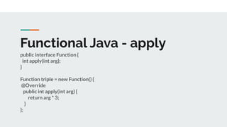 Functional Java - apply
public interface Function {
int apply(int arg);
}
Function triple = new Function() {
@Override
public int apply(int arg) {
return arg * 3;
}
};
 
