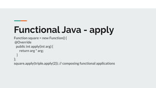 Functional Java - apply
Function square = new Function() {
@Override
public int apply(int arg) {
return arg * arg;
}
};
square.apply(triple.apply(2)); // composing functional applications
 