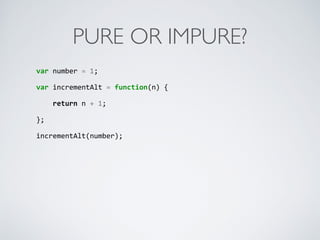 PURE OR IMPURE?
var	
  number	
  =	
  1;	
  
var	
  incrementAlt	
  =	
  function(n)	
  {	
  
	
  	
  	
  	
  return	
  n	
  +	
  1;	
  
};	
  
incrementAlt(number);
 