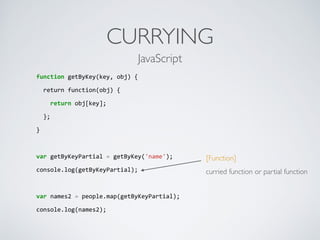 CURRYING
function	
  getByKey(key,	
  obj)	
  {	
  
	
  	
  return	
  function(obj)	
  {	
  
	
  	
  	
  	
  return	
  obj[key];	
  
	
  	
  };	
  
}	
  
var	
  getByKeyPartial	
  =	
  getByKey('name');	
  
console.log(getByKeyPartial);	
  
var	
  names2	
  =	
  people.map(getByKeyPartial);	
  
console.log(names2);	
  
[Function]
curried function or partial function
JavaScript
 