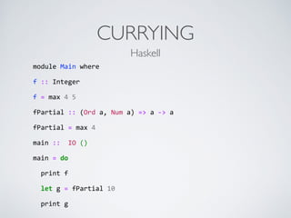 CURRYING
module	
  Main	
  where	
  
f	
  ::	
  Integer	
  
f	
  =	
  max	
  4	
  5	
  
fPartial	
  ::	
  (Ord	
  a,	
  Num	
  a)	
  =>	
  a	
  -­‐>	
  a	
  	
  
fPartial	
  =	
  max	
  4	
  
main	
  ::	
  	
  IO	
  ()	
  
main	
  =	
  do	
  
	
  	
  print	
  f	
  	
  
	
  	
  let	
  g	
  =	
  fPartial	
  10	
  
	
  	
  print	
  g
Haskell
 
