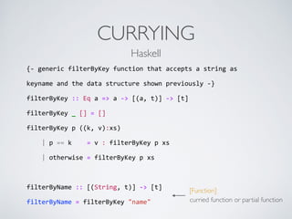 CURRYING
{-­‐	
  generic	
  filterByKey	
  function	
  that	
  accepts	
  a	
  string	
  as	
  
keyname	
  and	
  the	
  data	
  structure	
  shown	
  previously	
  -­‐}	
  
filterByKey	
  ::	
  Eq	
  a	
  =>	
  a	
  -­‐>	
  [(a,	
  t)]	
  -­‐>	
  [t]	
  
filterByKey	
  _	
  []	
  =	
  []	
  
filterByKey	
  p	
  ((k,	
  v):xs)	
  
	
  	
  	
  	
  |	
  p	
  ==	
  k	
  	
  	
  	
  =	
  v	
  :	
  filterByKey	
  p	
  xs	
  
	
  	
  	
  	
  |	
  otherwise	
  =	
  filterByKey	
  p	
  xs	
  
filterByName	
  ::	
  [(String,	
  t)]	
  -­‐>	
  [t]	
  
filterByName	
  =	
  filterByKey	
  "name"
Haskell
[Function]
curried function or partial function
 