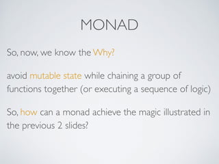 MONAD
So, now, we know the Why?
avoid mutable state while chaining a group of
functions together (or executing a sequence of logic)
So, how can a monad achieve the magic illustrated in
the previous 2 slides?
 