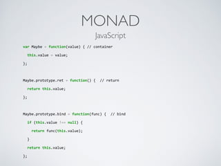 MONAD
var	
  Maybe	
  =	
  function(value)	
  {	
  //	
  container	
  
	
  	
  this.value	
  =	
  value;	
  
};	
  
Maybe.prototype.ret	
  =	
  function()	
  {	
  	
  //	
  return	
  
	
  	
  return	
  this.value;	
  
};	
  
Maybe.prototype.bind	
  =	
  function(func)	
  {	
  	
  //	
  bind	
  
	
  	
  if	
  (this.value	
  !==	
  null)	
  {	
  
	
  	
  	
  	
  return	
  func(this.value);	
  
	
  	
  }	
  
	
  	
  return	
  this.value;	
  
};
JavaScript
 