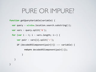 PURE OR IMPURE?
function	
  getQueryVariable(variable)	
  {	
  
	
  	
  var	
  query	
  =	
  window.location.search.substring(1);	
  
	
  	
  var	
  vars	
  =	
  query.split('&');	
  
	
  	
  for	
  (var	
  i	
  =	
  0;	
  i	
  <	
  vars.length;	
  i++)	
  {	
  
	
  	
  	
  	
  	
  	
  var	
  pair	
  =	
  vars[i].split('=');	
  
	
  	
  	
  	
  	
  	
  if	
  (decodeURIComponent(pair[0])	
  ===	
  variable)	
  {	
  
	
  	
  	
  	
  	
  	
  	
  	
  	
  	
  	
  	
  return	
  decodeURIComponent(pair[1]);	
  
	
  	
  	
  	
  	
  	
  	
  	
  	
  	
  }	
  
	
  	
  	
  	
  }	
  
}
 