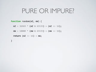 PURE OR IMPURE?
function	
  random(mZ,	
  mW)	
  {	
  
	
  	
  mZ	
  =	
  36969	
  *	
  (mZ	
  &	
  65535)	
  +	
  (mZ	
  >>	
  16);	
  
	
  	
  mW	
  =	
  18000	
  *	
  (mW	
  &	
  65535)	
  +	
  (mW	
  >>	
  16);	
  
	
  	
  return	
  (mZ	
  >>	
  16)	
  +	
  mW;	
  
}	
  
 