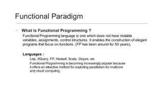 What	is	Functional	Programming	?	>
Functional	Programming	language	is	one	which	does	not	have	mutable	
variables,	assignments,	control	structures.	It	enables	the	construction	of	elegant	
programs	that	focus	on	functions.	(FP	has	been	around	for	50	years).	
	
Languages	:	
Lisp,	XQuery,	FP,	Haskell,	Scala,	Clojure,	etc	
Functional	Programming	is	becoming	increasingly	popular	because
it	offers	an	attractive	method	for	exploiting	parallelism	for	multicore
and	cloud	computing.
	
Functional	Paradigm	
 