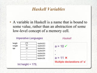 Haskell Variables
● A variable in Haskell is a name that is bound to
some value, rather than an abstraction of some
low-level concept of a memory cell.
Imperative Languages Haskell
a = 10 
.
.
a = 11 
Multiple declarations of ‘a’
Int height = 175;
 