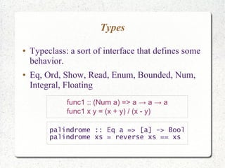 Types
● Typeclass: a sort of interface that defines some
behavior.
● Eq, Ord, Show, Read, Enum, Bounded, Num,
Integral, Floating
func1 :: (Num a) => a → a → a
func1 x y = (x + y) / (x - y)
palindrome :: Eq a => [a] -> Bool
palindrome xs = reverse xs == xs
 