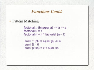 Functions Contd.
● Pattern Matching
factorial :: (Integral a) => a -> a
factorial 0 = 1
factorial n = n * factorial (n - 1)
sum' :: (Num a) => [a] -> a
sum' [] = 0
sum' (x:xs) = x + sum' xs
 