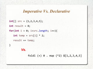 Imperative Vs. Declarative
int[] src = {1,2,3,4,5};
int result = 0;
for(int i = 0; i<src.length; i++){
int temp = src[i] * 2;
result += temp;
}
foldl (+) 0 . map (*2) $[1,2,3,4,5]
Vs.
 