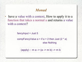 Monad
●
have a value with a context, How to apply it to a
function that takes a normal a and returns a value
with a context?
fancyInput = Just 5
compFancyValue a = if a > 2 then Just (2 * a)
else Nothing
(apply) :: m a -> (a -> m b) -> m b
 
