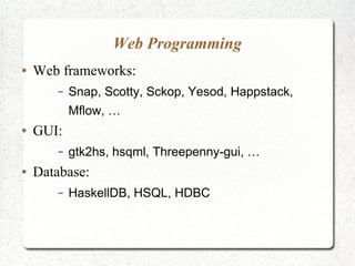 Web Programming
● Web frameworks:
– Snap, Scotty, Sckop, Yesod, Happstack,
Mflow, …
● GUI:
– gtk2hs, hsqml, Threepenny-gui, …
● Database:
– HaskellDB, HSQL, HDBC
 
