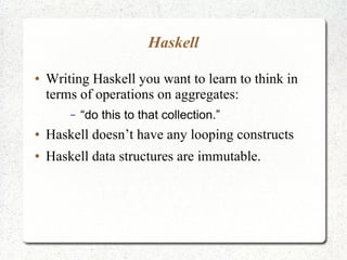Haskell
● Writing Haskell you want to learn to think in
terms of operations on aggregates:
– “do this to that collection.”
● Haskell doesn’t have any looping constructs
● Haskell data structures are immutable.
 