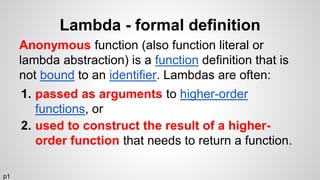 Lambda - formal definition
Anonymous function (also function literal or
lambda abstraction) is a function definition that is
not bound to an identifier. Lambdas are often:
1. passed as arguments to higher-order
functions, or
2. used to construct the result of a higher-
order function that needs to return a function.
p1
 