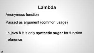 Lambda
Anonymous function
Passed as argument (common usage)
In java 8 it is only syntactic sugar for function
reference
p1
 