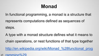 Monad
In functional programming, a monad is a structure that
represents computations defined as sequences of
steps.
A type with a monad structure defines what it means to
chain operations, or nest functions of that type together
http://en.wikipedia.org/wiki/Monad_%28functional_prog
p3
 