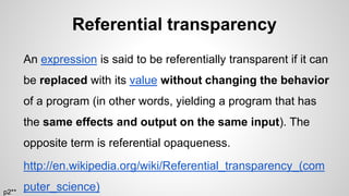 Referential transparency
An expression is said to be referentially transparent if it can
be replaced with its value without changing the behavior
of a program (in other words, yielding a program that has
the same effects and output on the same input). The
opposite term is referential opaqueness.
http://en.wikipedia.org/wiki/Referential_transparency_(com
puter_science)p2**
 