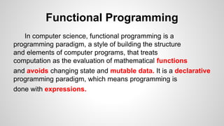 Functional Programming
In computer science, functional programming is a
programming paradigm, a style of building the structure
and elements of computer programs, that treats
computation as the evaluation of mathematical functions
and avoids changing state and mutable data. It is a declarative
programming paradigm, which means programming is
done with expressions.
 