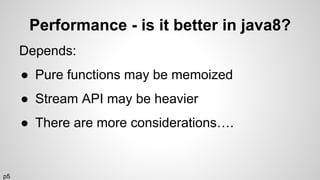 Performance - is it better in java8?
Depends:
● Pure functions may be memoized
● Stream API may be heavier
● There are more considerations….
p5
 